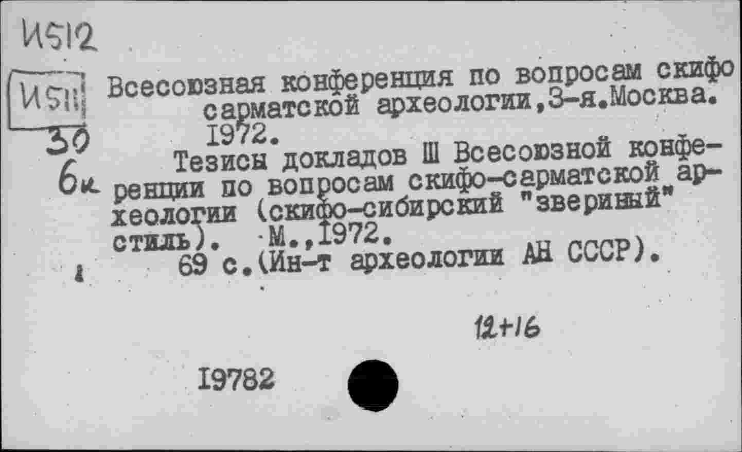 ﻿w
Всесоюзная конференция по вопросам скифо сарматской археологии,3-я.Москва.
Тезисы’докладов Ш Всесоюзной конфе-ренции по вопросам скифо-сарматской археологии (скифо-сибирский "звериный" стиль). М.,1972.
1	69 с.(Ин-т археологии Ай СССР).

19782